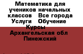 Математика для учеников начальных классов - Все города Услуги » Обучение. Курсы   . Архангельская обл.,Пинежский 